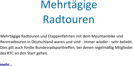 Mehrtägige Radtouren Mehrtägige Radtouren und Etappenfahrten mit dem Mountainbike und Rennradtouren in Deutschland waren und sind - immer wieder - sehr beliebt. Dies gilt auch fürdie Bundesradsporttreffen, bei denen regelmäßig Mitglieder des RTC an den Start gehen.   mehr…